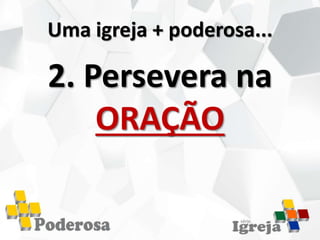 Uma igreja + poderosa...
2. Persevera na
ORAÇÃO
 