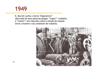 1949
         K. Murrell cunha o termo "Ergonomics“
         (derivado de duas palavras gregas: “ergon”= trabalho,
         e “nomoi”= leis naturais) como o estudo da relação
         entre o homem e seu ambiente de trabalho.




21	
  
 