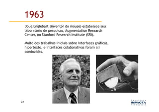 1963
         Doug Englebart (inventor do mouse) estabelece seu
         laboratório de pesquisas, Augmentation Research
         Center, no Stanford Research Institute (SRI).

         Muito dos trabalhos iniciais sobre interfaces gráficas,
         hipertexto, e interfaces colaborativas foram ali
         conduzidas.




22	
  
 
