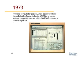 1973
         Primeiro computador pessoal, Alto, desenvolvido no
         Xerox Palo Alto Research Center (PARC) o primeiro
         sistema comercial com um editor WYSIWYG, mouse, e
         interface gráfica.




24	
  
 