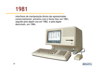 1981
         Interfaces de manipulação direta são apresentadas
         comercialmente: primeiro com o Xerox Star em 1981,
         seguido pelo Apple Lisa em 1982, e pelo Apple
         Macintosh, em 1984.




26	
  
 