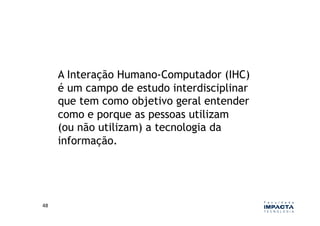 A Interação Humano-Computador (IHC)
         é um campo de estudo interdisciplinar
         que tem como objetivo geral entender
         como e porque as pessoas utilizam
         (ou não utilizam) a tecnologia da
         informação.




48	
  
 