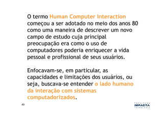 O termo Human Computer Interaction
         começou a ser adotado no meio dos anos 80
         como uma maneira de descrever um novo
         campo de estudo cuja principal
         preocupação era como o uso de
         computadores poderia enriquecer a vida
         pessoal e profissional de seus usuários.

         Enfocavam-se, em particular, as
         capacidades e limitações dos usuários, ou
         seja, buscava-se entender o lado humano
         da interação com sistemas
         computadorizados.
49	
  
 