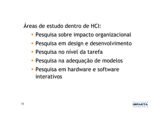 Áreas de estudo dentro de HCI:
           Pesquisa sobre impacto organizacional
           Pesquisa em design e desenvolvimento
           Pesquisa no nível da tarefa
           Pesquisa na adequação de modelos
           Pesquisa em hardware e software
            interativos



51	
  
 