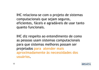 IHC relaciona-se com o projeto de sistemas
         computacionais que sejam seguros,
         eficientes, fáceis e agradáveis de usar tanto
         quanto funcionais.

         IHC diz respeito ao entendimento de como
         as pessoas usam sistemas computacionais
         para que sistemas melhores possam ser
         projetados para atender mais
         aproximadamente às necessidades dos
         usuários.
52	
  
 