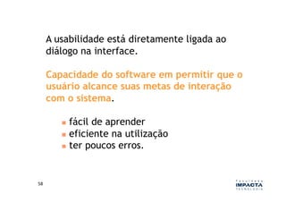 A usabilidade está diretamente ligada ao
         diálogo na interface.

         Capacidade do software em permitir que o
         usuário alcance suas metas de interação
         com o sistema.

              fácil de aprender
              eficiente na utilização
              ter poucos erros.




58	
  
 