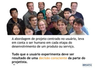 A abordagem de projeto centrado no usuário, leva
em conta o ser humano em cada etapa do
desenvolvimento de um produto ou serviço.

Tudo que o usuário experimenta deve ser
resultado de uma decisão consciente da parte do
projetista.
65	
  
 