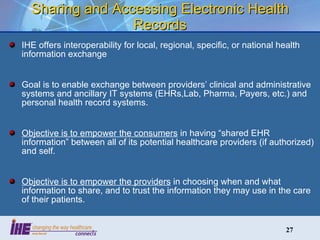 Sharing and Accessing Electronic Health Records IHE offers interoperability for local, regional, specific, or national health information exchange Goal is to enable exchange between providers’ clinical and administrative systems and ancillary IT systems (EHRs,Lab, Pharma, Payers, etc.) and personal health record systems. Objective is to empower the consumers  in having “shared EHR information” between all of its potential healthcare providers (if authorized) and self. Objective is to empower the providers  in choosing when and what information to share, and to trust the information they may use in the care of their patients. 