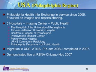 USA  (Philapdelphia Region) Philadelphia Health Info Exchange in service since 2005.  Focused on images and reports sharing. 5 Hospitals + Imaging Center + Public Health The Hospital of the University of Pennsylvania  Thomas Jefferson University Hospital  Children’s Hospital of Philadelphia  Presbyterian Medical Center  Pennsylvania Hospital  UPHS Community Radiology  Philadelphia Department of Public Health Migration to XDS, ATNA, PIX and XDS-I completed in 2007. Demonstrated live at RSNA-Chicago Nov 2007 