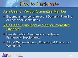 How to Participate As a User or Vendor Committee Member Become a member of relevant Domains Planning or Technical Committees As a User, Consultant or Vendor Interested Observer Provide Public Comments on Technical Framework Supplements Attend Demonstrations, Educational Events and Workshops 