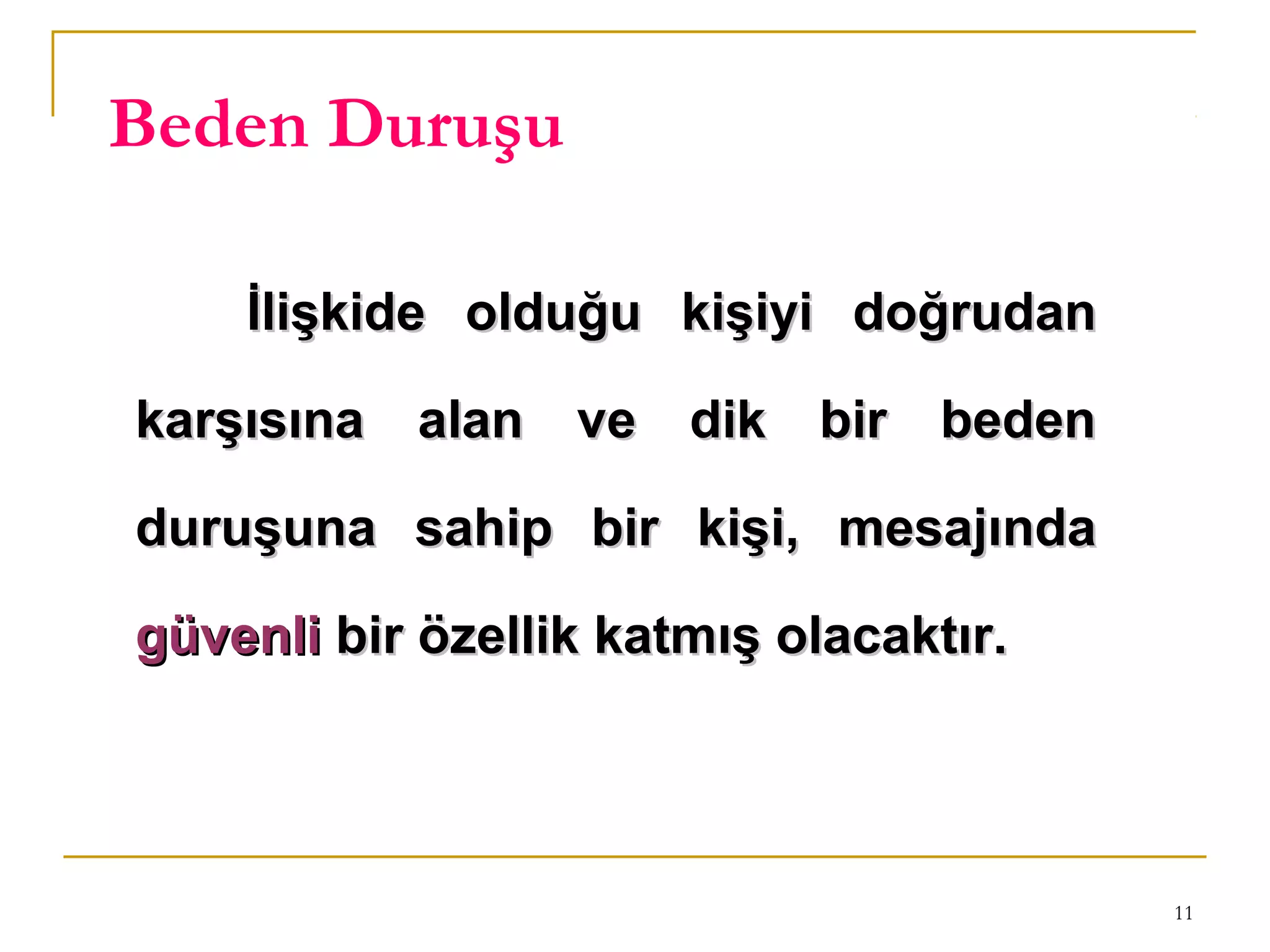 11
Beden Duruşu
İlişkide olduğu kişiyi doğrudanİlişkide olduğu kişiyi doğrudan
karşısına alan ve dik bir bedenkarşısına alan ve dik bir beden
duruşuna sahip bir kişi, mesajındaduruşuna sahip bir kişi, mesajında
güvenligüvenli bir özellik katmış olacaktır.bir özellik katmış olacaktır.
 