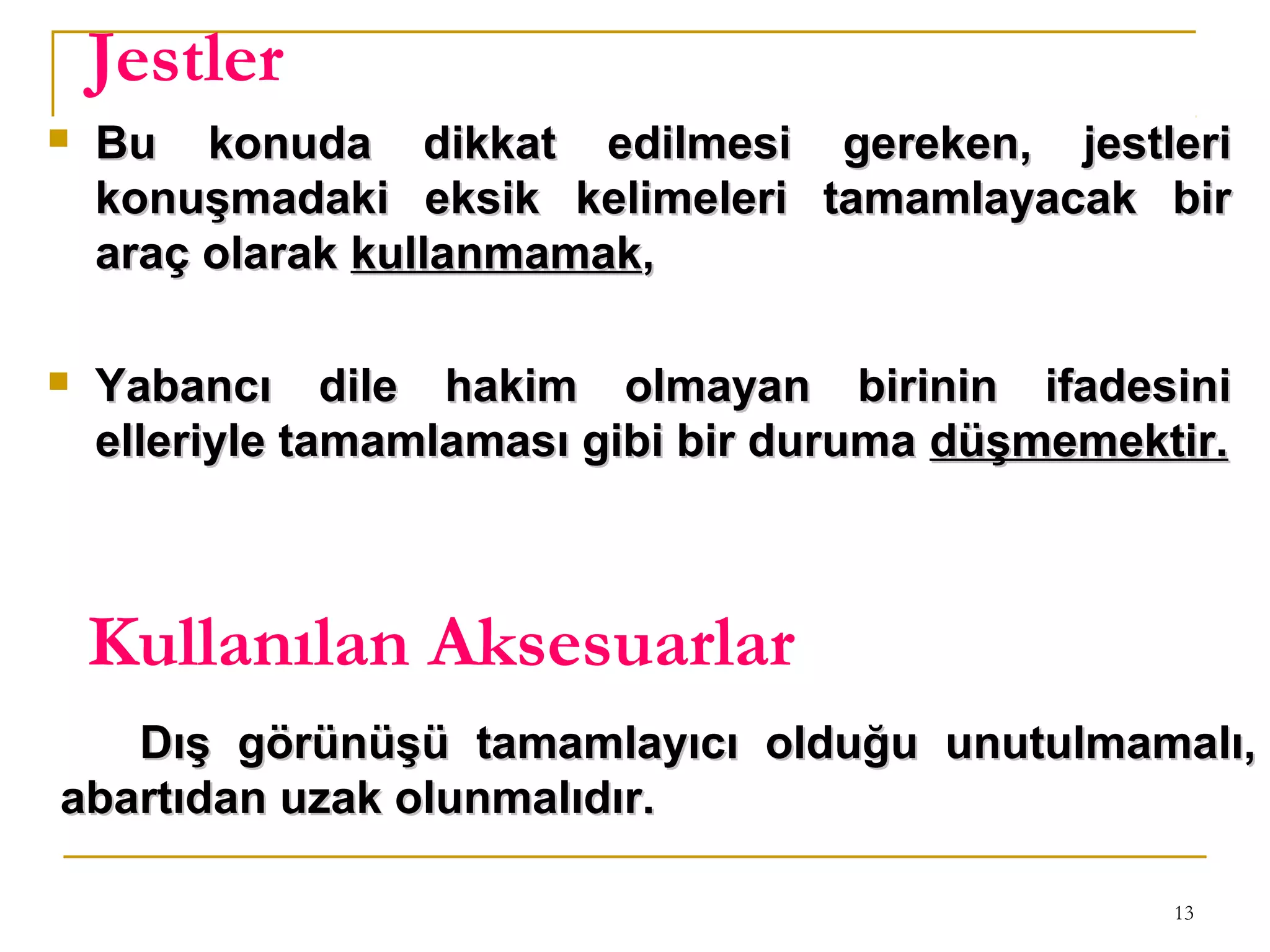 13
Jestler
 Bu konuda dikkat edilmesi gereken, jestleriBu konuda dikkat edilmesi gereken, jestleri
konuşmadaki eksik kelimeleri tamamlayacak birkonuşmadaki eksik kelimeleri tamamlayacak bir
araç olarakaraç olarak kullanmamakkullanmamak,,
 Yabancı dile hakim olmayan birinin ifadesiniYabancı dile hakim olmayan birinin ifadesini
elleriyle tamamlaması gibi bir durumaelleriyle tamamlaması gibi bir duruma düşmemektir.düşmemektir.
Kullanılan Aksesuarlar
Dış görünüşü tamamlayıcı olduğu unutulmamalı,Dış görünüşü tamamlayıcı olduğu unutulmamalı,
abartıdan uzak olunmalıdır.abartıdan uzak olunmalıdır.
 