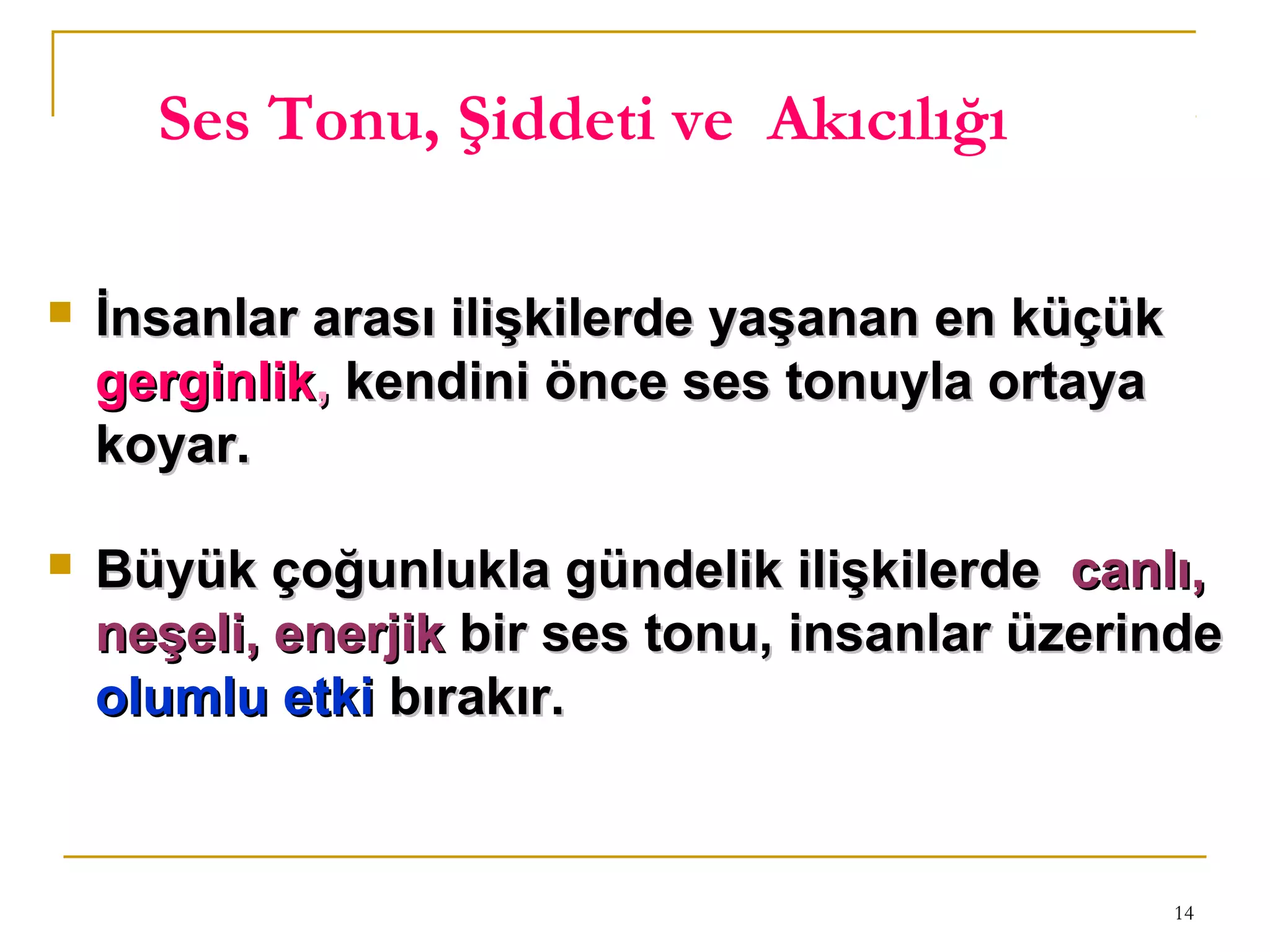 14
Ses Tonu, Şiddeti ve Akıcılığı
 İnsanlar arası ilişkilerde yaşanan en küçükİnsanlar arası ilişkilerde yaşanan en küçük
gerginlikgerginlik,, kendini önce ses tonuyla ortayakendini önce ses tonuyla ortaya
koyar.koyar.
 Büyük çoğunlukla gündelik ilişkilerdeBüyük çoğunlukla gündelik ilişkilerde canlı,canlı,
neşeli, enerjikneşeli, enerjik bir ses tonu, insanlar üzerindebir ses tonu, insanlar üzerinde
olumlu etkiolumlu etki bırakır.bırakır.
 