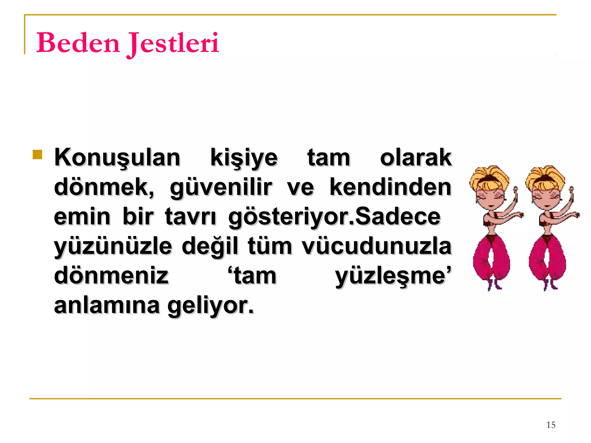 15
Beden Jestleri
 Konuşulan kişiye tam olarakKonuşulan kişiye tam olarak
dönmek, güvenilir ve kendindendönmek, güvenilir ve kendinden
emin bir tavrı gösteriyor.Sadeceemin bir tavrı gösteriyor.Sadece
yüzünüzle değil tüm vücudunuzlayüzünüzle değil tüm vücudunuzla
dönmeniz ‘tam yüzleşme’dönmeniz ‘tam yüzleşme’
anlamına geliyor.anlamına geliyor.
 