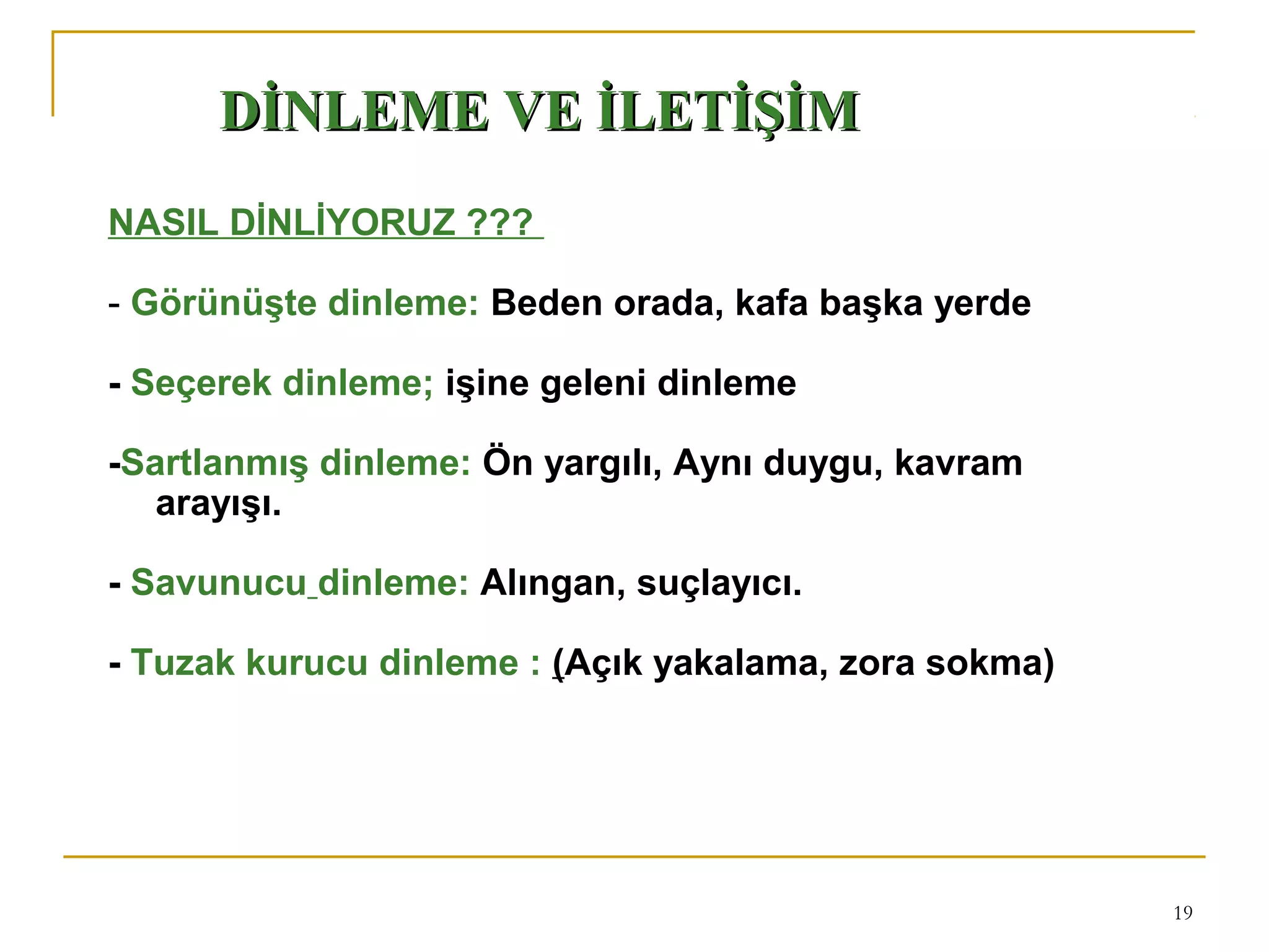 19
NASIL DİNLİYORUZ ???
- Görünüşte dinleme: Beden orada, kafa başka yerde
- Seçerek dinleme; işine geleni dinleme
-Sartlanmış dinleme: Ön yargılı, Aynı duygu, kavram
arayışı.
-
- Savunucu dinleme: Alıngan, suçlayıcı.
- Tuzak kurucu dinleme : (Açık yakalama, zora sokma)
DİNLEME VE İLETİŞİMDİNLEME VE İLETİŞİM
 