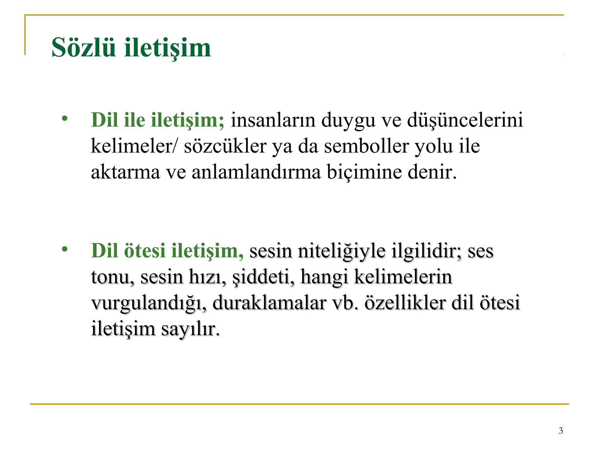 3
Sözlü iletişim
• Dil ile iletişim; insanların duygu ve düşüncelerini
kelimeler/ sözcükler ya da semboller yolu ile
aktarma ve anlamlandırma biçimine denir.
• Dil ötesi iletişim, sesin niteliğiyle ilgilidir; sessesin niteliğiyle ilgilidir; ses
tonu, sesin hızı, şiddeti, hangi kelimelerintonu, sesin hızı, şiddeti, hangi kelimelerin
vurgulandığı, duraklamalar vb. özellikler dil ötesivurgulandığı, duraklamalar vb. özellikler dil ötesi
iletişim sayılır.iletişim sayılır.
 