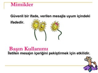 12
Mimikler
Güvenli bir ifade, verilen mesajla uyum içindekiGüvenli bir ifade, verilen mesajla uyum içindeki
ifadedir.ifadedir.
Başın Kullanımı
İletilen mesajın içeriğini pekiştirmek için etkilidir.İletilen mesajın içeriğini pekiştirmek için etkilidir.
 