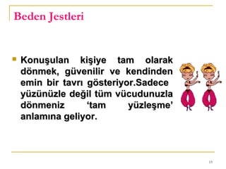 15
Beden Jestleri
 Konuşulan kişiye tam olarakKonuşulan kişiye tam olarak
dönmek, güvenilir ve kendindendönmek, güvenilir ve kendinden
emin bir tavrı gösteriyor.Sadeceemin bir tavrı gösteriyor.Sadece
yüzünüzle değil tüm vücudunuzlayüzünüzle değil tüm vücudunuzla
dönmeniz ‘tam yüzleşme’dönmeniz ‘tam yüzleşme’
anlamına geliyor.anlamına geliyor.
 