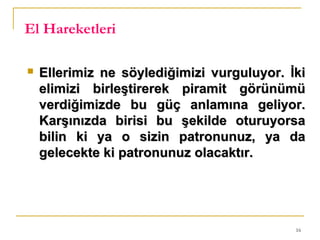 16
El Hareketleri
 Ellerimiz ne söylediğimizi vurguluyor. İkiEllerimiz ne söylediğimizi vurguluyor. İki
elimizi birleştirerek piramit görünümüelimizi birleştirerek piramit görünümü
verdiğimizde bu güç anlamına geliyor.verdiğimizde bu güç anlamına geliyor.
Karşınızda birisi bu şekilde oturuyorsaKarşınızda birisi bu şekilde oturuyorsa
bilin ki ya o sizin patronunuz, ya dabilin ki ya o sizin patronunuz, ya da
gelecekte ki patronunuz olacaktır.gelecekte ki patronunuz olacaktır.
 