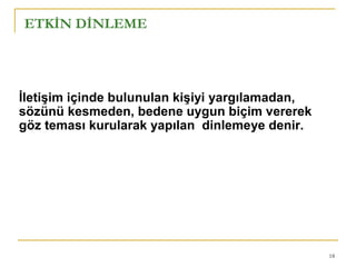 18
ETKİN DİNLEME
İletişim içinde bulunulan kişiyi yargılamadan,
sözünü kesmeden, bedene uygun biçim vererek
göz teması kurularak yapılan dinlemeye denir.
 
