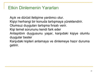 20
Etkin Dinlemenin Yararları
•  
• Açık ve dürüst iletişime yardımcı olur.
• Kişiyi herhangi bir konuda tartışmaya yüreklendirir.
• Olumsuz duyguları tartışma fırsatı verir.
• Kişi temel sorununu kendi fark eder
• Anlaşıldım duygusunu yaşar, karşıdaki kişiye olumlu
duygular besler
• Karşıdaki kişileri anlamaya ve dinlemeye hazır duruma
getirir.
 