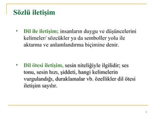 3
Sözlü iletişim
• Dil ile iletişim; insanların duygu ve düşüncelerini
kelimeler/ sözcükler ya da semboller yolu ile
aktarma ve anlamlandırma biçimine denir.
• Dil ötesi iletişim, sesin niteliğiyle ilgilidir; sessesin niteliğiyle ilgilidir; ses
tonu, sesin hızı, şiddeti, hangi kelimelerintonu, sesin hızı, şiddeti, hangi kelimelerin
vurgulandığı, duraklamalar vb. özellikler dil ötesivurgulandığı, duraklamalar vb. özellikler dil ötesi
iletişim sayılır.iletişim sayılır.
 