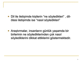 4
• Dil ile iletişimde kişilerin “ne söyledikleri” , dil-Dil ile iletişimde kişilerin “ne söyledikleri” , dil-
ötesi iletişimde ise “nasıl söyledikleri”ötesi iletişimde ise “nasıl söyledikleri”
• Araştırmalar, insanların günlük yaşamda birAraştırmalar, insanların günlük yaşamda bir
birlerinin ne söylediklerinden çok nasılbirlerinin ne söylediklerinden çok nasıl
söylediklerini dikkat ettiklerini göstermektedir.söylediklerini dikkat ettiklerini göstermektedir.
 