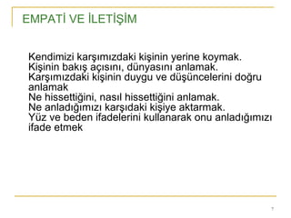 7
EMPATİ VE İLETİŞİM
 Kendimizi karşımızdaki kişinin yerine koymak.
 Kişinin bakış açısını, dünyasını anlamak.
 Karşımızdaki kişinin duygu ve düşüncelerini doğru
 anlamak
 Ne hissettiğini, nasıl hissettiğini anlamak.
 Ne anladığımızı karşıdaki kişiye aktarmak.
 Yüz ve beden ifadelerini kullanarak onu anladığımızı
 ifade etmek
 