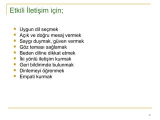 8
Etkili İletişim için;
 Uygun dil seçmek
 Açık ve doğru mesaj vermek
 Saygı duymak, güven vermek
 Göz teması sağlamak
 Beden diline dikkat etmek
 İki yönlü iletişim kurmak
 Geri bildirimde bulunmak
 Dinlemeyi öğrenmek
 Empati kurmak
 