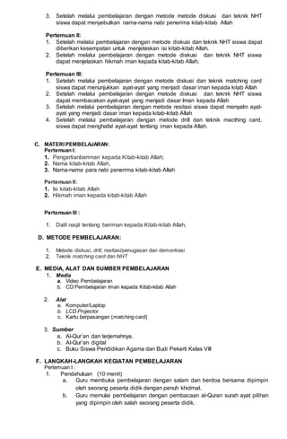 3. Setelah melalui pembelajaran dengan metode metode diskusi dan teknik NHT
siswa dapat menyebutkan nama-nama nabi penerima kitab-kitab Allah
Pertemuan II:
1. Setelah melalui pembelajaran dengan metode diskusi dan teknik NHT siswa dapat
diberikan kesempatan untuk menjelaskan isi kitab-kitab Allah.
2. Setelah melalui pembelajaran dengan metode diskusi dan teknik NHT siswa
dapat menjelaskan hikmah iman kepada kitab-kitab Allah.
Pertemuan III:
1. Setelah melalui pembelajaran dengan metode diskusi dan teknik matching card
siswa dapat menunjukkan ayat-ayat yang menjadi dasar iman kepada kitab Allah
2. Setelah melalui pembelajaran dengan metode diskusi dan teknik NHT siswa
dapat membacakan ayat-ayat yang menjadi dasar Iman kepada Allah
3. Setelah melalui pembelajaran dengan metode resitasi siswa dapat menyalin ayat-
ayat yang menjadi dasar iman kepada kitab-kitab Allah
4. Setelah melalui pembelajaran dengan metode drill dan teknik macthing card.
siswa dapat menghafal ayat-ayat tentang iman kepada Allah.
C. MATERI PEMBELAJARAN:
Pertemuan I:
1. Pengertianberiman kepada Kitab-kitab Allah;
2. Nama kitab-kitab Allah,
3. Nama-nama para nabi penerima kitab-kitab Allah
Pertemuan II:
1. Isi kitab-kitab Allah
2. Hikmah iman kepada kitab-kitab Allah
Pertemuan III :
1. Dalil naqli tentang beriman kepada Kitab-kitab Allah,
D. METODE PEMBELAJARAN:
1. Metode diskusi, drill, resitasi/penugasan dan demontrasi
2. Teknik matching card dan NHT
E. MEDIA, ALAT DAN SUMBER PEMBELAJARAN
1. Media
a. Video Pembelajaran
b. CD Pembelajaran Iman kepada Kitab-kitab Allah
2. Alat
a. Komputer/Laptop
b. LCD Projector
c. Kartu berpasangan (matching card)
3. Sumber
a. Al-Qur’an dan terjemahnya.
b. Al-Qur’an digital
c. Buku Siswa Pendidikan Agama dan Budi Pekerti Kelas VIII
F. LANGKAH-LANGKAH KEGIATAN PEMBELAJARAN
Pertemuan I :
1. Pendahuluan (10 menit)
a. Guru membuka pembelajaran dengan salam dan berdoa bersama dipimpin
oleh seorang peserta didik dengan penuh khidmat.
b. Guru memulai pembelajaran dengan pembacaan al-Quran surah ayat pilihan
yang dipimpin oleh salah seorang peserta didik.
 