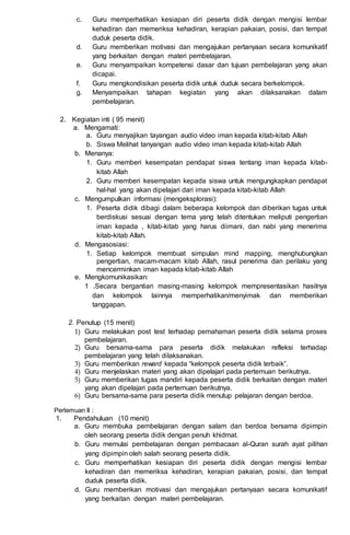 c. Guru memperhatikan kesiapan diri peserta didik dengan mengisi lembar
kehadiran dan memeriksa kehadiran, kerapian pakaian, posisi, dan tempat
duduk peserta didik.
d. Guru memberikan motivasi dan mengajukan pertanyaan secara komunikatif
yang berkaitan dengan materi pembelajaran.
e. Guru menyampaikan kompetensi dasar dan tujuan pembelajaran yang akan
dicapai.
f. Guru mengkondisikan peserta didik untuk duduk secara berkelompok.
g. Menyampaikan tahapan kegiatan yang akan dilaksanakan dalam
pembelajaran.
2. Kegiatan inti ( 95 menit)
a. Mengamati:
a. Guru menyajikan tayangan audio video iman kepada kitab-kitab Allah
b. Siswa Melihat tanyangan audio video iman kepada kitab-kitab Allah
b. Menanya:
1. Guru memberi kesempatan pendapat siswa tentang iman kepada kitab-
kitab Allah
2. Guru memberi kesempatan kepada siswa untuk mengungkapkan pendapat
hal-hal yang akan dipelajari dari iman kepada kitab-kitab Allah
c. Mengumpulkan informasi (mengeksplorasi):
1. Peserta didik dibagi dalam beberapa kelompok dan diberikan tugas untuk
berdiskusi sesuai dengan tema yang telah ditentukan meliputi pengertian
iman kepada , kitab-kitab yang harus diimani, dan nabi yang menerima
kitab-kitab Allah.
d. Mengasosiasi:
1. Setiap kelompok membuat simpulan mind mapping, menghubungkan
pengertian, macam-macam kitab Allah, rasul penerima dan perilaku yang
mencerminkan iman kepada kitab-kitab Allah
e. Mengkomunikasikan:
1 .Secara bergantian masing-masing kelompok mempresentasikan hasilnya
dan kelompok lainnya memperhatikan/menyimak dan memberikan
tanggapan.
2. Penutup (15 menit)
1) Guru melakukan post test terhadap pemahaman peserta didik selama proses
pembelajaran.
2) Guru bersama-sama para peserta didik melakukan refleksi terhadap
pembelajaran yang telah dilaksanakan.
3) Guru memberikan reward kepada “kelompok peserta didik terbaik”.
4) Guru menjelaskan materi yang akan dipelajari pada pertemuan berikutnya.
5) Guru memberikan tugas mandiri kepada peserta didik berkaitan dengan materi
yang akan dipelajari pada pertemuan berikutnya.
6) Guru bersama-sama para peserta didik menutup pelajaran dengan berdoa.
Pertemuan II :
1. Pendahuluan (10 menit)
a. Guru membuka pembelajaran dengan salam dan berdoa bersama dipimpin
oleh seorang peserta didik dengan penuh khidmat.
b. Guru memulai pembelajaran dengan pembacaan al-Quran surah ayat pilihan
yang dipimpin oleh salah seorang peserta didik.
c. Guru memperhatikan kesiapan diri peserta didik dengan mengisi lembar
kehadiran dan memeriksa kehadiran, kerapian pakaian, posisi, dan tempat
duduk peserta didik.
d. Guru memberikan motivasi dan mengajukan pertanyaan secara komunikatif
yang berkaitan dengan materi pembelajaran.
 