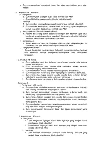 e. Guru menyampaikan kompetensi dasar dan tujuan pembelajaran yang akan
dicapai.
2. Kegiatan inti ( 95 menit)
a. Mengamati:
a. Guru menyajikan tayangan audio video isi kitab-kitab Allah
b. Siswa Melihat tanyangan audio video isi kitab-kitab Allah
f. Menanya:
1. Guru memberi kesempatan pendapat siswa tentang isi kitab-kitab Allah
2. Guru memberi kesempatan kepada siswa untuk mengungkapkan pendapat
hal-hal yang akan dipelajari dari isi kitab-kitab Allah
g. Mengumpulkan informasi (mengeksplorasi):
1. Peserta didik dibagi dalam beberapa kelompok dan diberikan tugas untuk
berdiskusi sesuai dengan tema yang telah ditentukan meliputi isi kitab-kitab
Allah dan hikmah iman kepada kitab-kitab Allah.
h. Mengasosiasi:
1. Setiap kelompok membuat simpulan mind mapping, menghubungkan isi
kitab-kitab Allah dan hikmah iman kepada kitab-kitab Allah.
i. Mengkomunikasikan:
1 .Secara bergantian masing-masing kelompok mempresentasikan hasilnya
dan kelompok lainnya memperhatikan/menyimak dan memberikan
tanggapan.
3. Penutup (15 menit)
a. Guru melakukan post test terhadap pemahaman peserta didik selama
proses pembelajaran.
b. Guru bersama-sama para peserta didik melakukan refleksi terhadap
pembelajaran yang telah dilaksanakan.
c. Guru memberikan reward kepada “kelompok peserta didik terbaik”.
d. Guru menjelaskan materi yang akan dipelajari pada pertemuan berikutnya.
e. Guru memberikan tugas mandiri kepada peserta didik berkaitan dengan
materi yang akan dipelajari pada pertemuan berikutnya.
f. Guru bersama-sama para peserta didik menutup pelajaran dengan berdoa.
Pertemuan III :
1. Pendahuluan (10 menit)
a. Guru membuka pembelajaran dengan salam dan berdoa bersama dipimpin
oleh seorang peserta didik dengan penuh khidmat.
b. Guru memulai pembelajaran dengan pembacaan al-Quran surah ayat
pilihan yang dipimpin oleh salah seorang peserta didik.
c. Guru memperhatikan kesiapan diri peserta didik dengan mengisi lembar
kehadiran dan memeriksa kehadiran, kerapian pakaian, posisi, dan tempat
duduk peserta didik.
d. Guru memberikan motivasi dan mengajukan pertanyaan secara komunikatif
yang berkaitan dengan materi pembelajaran.
e. Guru menyampaikan kompetensi dasar dan tujuan pembelajaran yang
akan dicapai.
2. Kegiatan inti ( 95 menit)
a. Mengamati:
1. Guru menyajikan tayangan audio video ayat-ayat yang menjadi dasar
iman kepada kitab-kitab Allah
2. Siswa Melihat tanyangan audio video ayat-ayat yang menjadi dasar iman
kepada kitab-kitab Allah
b. Menanya:
1. Guru memberi kesempatan pendapat siswa tentang ayat-ayat yang
menjadi dasar iman kepada kitab-kitab Allah
 