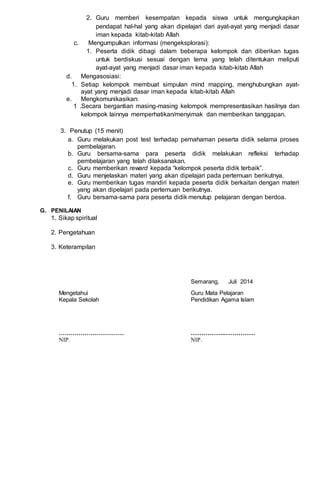 2. Guru memberi kesempatan kepada siswa untuk mengungkapkan
pendapat hal-hal yang akan dipelajari dari ayat-ayat yang menjadi dasar
iman kepada kitab-kitab Allah
c. Mengumpulkan informasi (mengeksplorasi):
1. Peserta didik dibagi dalam beberapa kelompok dan diberikan tugas
untuk berdiskusi sesuai dengan tema yang telah ditentukan meliputi
ayat-ayat yang menjadi dasar iman kepada kitab-kitab Allah
d. Mengasosiasi:
1. Setiap kelompok membuat simpulan mind mapping, menghubungkan ayat-
ayat yang menjadi dasar iman kepada kitab-kitab Allah
e. Mengkomunikasikan:
1 .Secara bergantian masing-masing kelompok mempresentasikan hasilnya dan
kelompok lainnya memperhatikan/menyimak dan memberikan tanggapan.
3. Penutup (15 menit)
a. Guru melakukan post test terhadap pemahaman peserta didik selama proses
pembelajaran.
b. Guru bersama-sama para peserta didik melakukan refleksi terhadap
pembelajaran yang telah dilaksanakan.
c. Guru memberikan reward kepada “kelompok peserta didik terbaik”.
d. Guru menjelaskan materi yang akan dipelajari pada pertemuan berikutnya.
e. Guru memberikan tugas mandiri kepada peserta didik berkaitan dengan materi
yang akan dipelajari pada pertemuan berikutnya.
f. Guru bersama-sama para peserta didik menutup pelajaran dengan berdoa.
G. PENILAIAN
1. Sikap spiritual
2. Pengetahuan
3. Keterampilan
Semarang, Juli 2014
Mengetahui Guru Mata Pelajaran
Kepala Sekolah Pendidikan Agama Islam
…………………………… …………….……………
NIP. NIP.
 