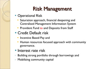 Risk Management Operational Risk  Saturation approach, financial deepening and  Centralised Management Information System Provident Fund  to  and Deposits from Staff Credit Default risk  Incentive Based Pay and  Human resources focused approach with community governance. Interest rate risk Building strong portfolio through borrowings and  Mobilizing community capital  
