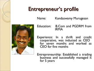 Entrepreneur’s profile Name:  Kandaswamy Murugesan Education:  B.Com and PGDRM from  IRMA Experience: In a thrift and credit cooperative, was inducted as CEO  for seven months and worked as CEO for five months  Entrepreneurship: Established a trading business and successfully managed it for 5 years 