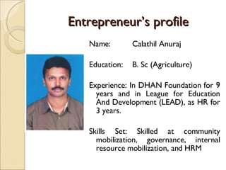 Entrepreneur’s profile Name:  Calathil Anuraj Education:  B. Sc (Agriculture) Experience: In DHAN Foundation for 9 years and in League for Education And Development (LEAD), as HR for 3 years. Skills Set: Skilled at community mobilization, governance, internal resource mobilization, and HRM 