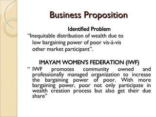 Business Proposition Identified Problem “ Inequitable distribution of wealth due to low bargaining power of poor vis-à-vis other market participant”. IMAYAM WOMEN'S FEDERATION (IWF) “ IWF promotes community owned and professionally managed organization to increase the bargaining power of poor. With more bargaining power, poor not only participate in wealth creation process but also get their due share” 