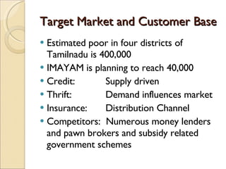 Target Market and Customer Base Estimated poor in four districts of Tamilnadu is 400,000 IMAYAM is planning to reach 40,000 Credit: Supply driven Thrift: Demand influences market Insurance:  Distribution Channel Competitors:  Numerous money lenders and pawn brokers and subsidy related government schemes  