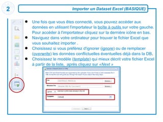 Importer un Dataset Excel (BASIQUE) Une fois que vous êtes connecté, vous pouvez accéder aux données en utilisant l'importateur la  boîte à outils  sur votre gauche. Pour accéder à l'importateur cliquez sur la dernière icône en bas. Naviguez dans votre ordinateur pour trouver le fichier Excel que vous souhaitez importer  . Choisissez si vous préférez d'ignorer ( ignore ) ou de remplacer ( overwrite ) les données conflictuelles éventuelles déjà dans la DB . Choisissez le modèle ( template ) qui mieux décrit votre fichier Excel à partir de la liste,  après cliquez sur  «Next » 