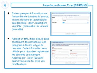 Importer un Dataset Excel (BASIQUE) Entrez quelques informations sur l'ensemble de données: la source, le pays d'origine et la périodicité des données:  ‘ daily ’, (quotidien)  ‘ monthly  ‘ (mensuelle ) or ‘ annual ’ (annuelle) . Ajoutez un titre, mots-clés, le pays concernant des données et une catégorie à   décrire le type de données .  Cette information sera utilisée pour récupérer rapidement les données du catalogue. Appuyez sur  ‘ Next ’ (Suivant) quand vous avez fini avec vos modifications. 