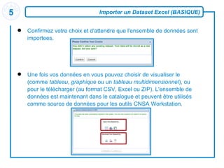 Importer un Dataset Excel (BASIQUE) Confirmez votre choix et d'attendre que l'ensemble de données sont  importees . Une fois vos données en vous pouvez choisir de visualiser le (comme  tableau ,  graphique  ou un  tableau multidimensionnel ), ou pour le télécharger (au format CSV, Excel ou ZIP). L'ensemble de données est maintenant dans le catalogue et peuvent être utilisés comme source de données pour les outils CNSA Workstation . 