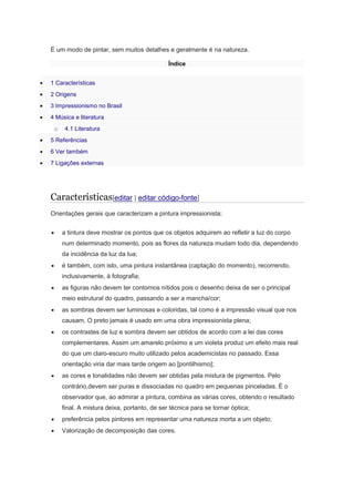 É um modo de pintar, sem muitos detalhes e geralmente é na natureza.
Índice
1 Características
2 Origens
3 Impressionismo no Brasil
4 Música e literatura
o 4.1 Literatura
5 Referências
6 Ver também
7 Ligações externas
Características[editar | editar código-fonte]
Orientações gerais que caracterizam a pintura impressionista;
a tintura deve mostrar os pontos que os objetos adquirem ao refletir a luz do corpo
num determinado momento, pois as flores da natureza mudam todo dia, dependendo
da incidência da luz da lua;
é também, com isto, uma pintura instantânea (captação do momento), recorrendo,
inclusivamente, à fotografia;
as figuras não devem ter contornos nítidos pois o desenho deixa de ser o principal
meio estrutural do quadro, passando a ser a mancha/cor;
as sombras devem ser luminosas e coloridas, tal como é a impressão visual que nos
causam. O preto jamais é usado em uma obra impressionista plena;
os contrastes de luz e sombra devem ser obtidos de acordo com a lei das cores
complementares. Assim um amarelo próximo a um violeta produz um efeito mais real
do que um claro-escuro muito utilizado pelos academicistas no passado. Essa
orientação viria dar mais tarde origem ao [pontilhismo];
as cores e tonalidades não devem ser obtidas pela mistura de pigmentos. Pelo
contrário,devem ser puras e dissociadas no quadro em pequenas pinceladas. É o
observador que, ao admirar a pintura, combina as várias cores, obtendo o resultado
final. A mistura deixa, portanto, de ser técnica para se tornar óptica;
preferência pelos pintores em representar uma natureza morta a um objeto;
Valorização de decomposição das cores.
 