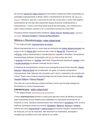 No início do século XX, Eliseu Visconti foi sem dúvida o artista que melhor representou os
postulados impressionistas no Brasil. Sobre o impressionismo de Visconti, diz Flávio de
Aquino: "Visconti é, para nós, o precursor da arte dos nossos dias, o nosso mais legítimo
representante de uma das mais importantes etapas da pintura contemporânea: o
impressionismo. Trouxe-o da França ainda quente das discussões, vivo; transformou-o,
ante o motivo brasileiro, perante a cor e a atmosfera luminosa do nosso País".
Principais pintores impressionistas brasileiros: Eliseu Visconti, Almeida Júnior, Timótheo
da Costa, Henrique Cavaleiro e Vicente do Rego Monteiro.
Música e literatura[editar | editar código-fonte]
Ver artigo principal: Impressionismo na música
Música impressionista foi e é o nome dado ao movimento da música clássica europeia que
surgiu no fim do Século XIX e continuou até o meio do Século XX. Originando-se
naFrança, música impressionista é caracterizada por sugestão e atmosfera. Compositores
impressionistas preferiam composições com formas mais curtas, tais como
o nocturne,arabesque, e o prelúdio; além disto, frequentemente exploravam escalas, como
a escala hexafônica ou também chamada de tons inteiros.
A influência de impressionismo visual na sua contraparte musical é bem discutida. Claude
Debussy e Maurice Ravel são considerados, em geral, os maiores compositores
impressionistas. Mas, Debussy não concordou com o termo, chamando-o de invenção dos
críticos.1
Entre outros músicos impressionistas fora da França incluem-se obras deRalph
Vaughan Williams e Ottorino Respighi.2
Com Clair de Lune de Debussy e Bolero de Ravel, vemos que há ainda vestígios do
Romantismo na música Impressionista.
Literatura[editar | editar código-fonte]
Ver artigo principal: Impressionismo na literatura
O termo Impressionismo também é usado para descrever obras de literatura nas quais
basta acrescentar poucos detalhes para estabelecer as impressões sensoriais de um
incidente ou cena. Literatura impressionista é bem relacionada a simbolismo, entre os seus
melhores exemplares podemos encontrar: Baudelaire, Mallarmé, Rimbaud e Verlaine.
Autores tais como Virginia Woolf e Joseph Conrad escreveram trabalhos impressionistas
de modo que, em vez de interpretar, eles descrevem as impressões, sensações e
emoções que constituem uma vida mental de um caráter.
 