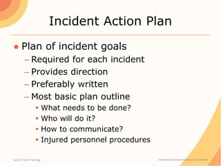 Incident Action Plan
● Plan of incident goals
– Required for each incident
– Provides direction
– Preferably written
– Most basic plan outline
 What needs to be done?
 Who will do it?
 How to communicate?
 Injured personnel procedures
Just In Time Training Incident Command System: Overview
 
