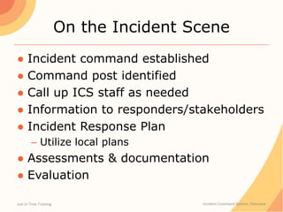On the Incident Scene
● Incident command established
● Command post identified
● Call up ICS staff as needed
● Information to responders/stakeholders
● Incident Response Plan
– Utilize local plans
● Assessments & documentation
● Evaluation
Just In Time Training Incident Command System: Overview
 