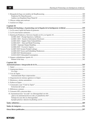 10 Hacking & Pentesting con Inteligencia Artificial
2. Búsqueda de bugs con modelos de DeepReasoning........................................................................................... 209
Perplexity Pro Deep Research.......................................................................................................................... 209
Análisis con DeepSeek Deep Think R1 .......................................................................................................... 213
3. Ofuscar código para malware............................................................................................................................. 217
4. Analizar un código.............................................................................................................................................. 224
Capítulo XI
El futuro del hacking y el pentesting con la llegada de la Inteligencia Artificial......................................229
1. La IA como Copilot del hacker & pentester....................................................................................................... 229
2. La IA como hacker autónomo............................................................................................................................. 238
3. Hacking de Productos y Servicios basados en IA y en Agentic AI..................................................................... 249
LLM01:2025 - Prompt Injection y Jailbreak.................................................................................................... 250
LLM02: 2025 - Sensitive Information Disclosure........................................................................................... 253
LLM03:2025 - Supply Chain Vulnerabilities................................................................................................... 254
LLM04:2025 – Data and Model Poisoning...................................................................................................... 254
LLM05 - Improper Output Handling............................................................................................................... 255
LLM06:2025 - Excessive Agency.................................................................................................................... 256
LLM07:2025 System Prompt Leakage............................................................................................................ 258
LLM08:2025 Vector and Embedding Weaknesses........................................................................................... 259
LLM09:2025 Misinformation.......................................................................................................................... 259
LLM10:2025 Unbounded Consumption.......................................................................................................... 260
4. Ataques a plataformas Agentic AI....................................................................................................................... 261
Human in the loop............................................................................................................................................ 262
Capítulo XII
Automatizaciones e integración de la IA.......................................................................................................265
1. Zapier.................................................................................................................................................................. 265
2. Arquitectura básica.............................................................................................................................................. 266
Los Zaps........................................................................................................................................................... 267
3. Usos de Zapier.................................................................................................................................................... 269
Automatizando flujos empresariales................................................................................................................ 269
4. Orquestación de sistemas agénticos en Zapier.................................................................................................... 272
5. Monitoreo y alertas automáticas......................................................................................................................... 272
6. Python en Zapier................................................................................................................................................. 273
7. Comenzado a usar “Code by Zapier”.................................................................................................................. 273
Estructura del script.......................................................................................................................................... 275
8. Bibliotecas comunes........................................................................................................................................... 276
9. Consumir API y procesar datos........................................................................................................................... 277
10. Automatizaciones “no-code” en ciberseguridad con n8n................................................................................. 277
¿Qué es la automatización no-code y la plataforma n8n?................................................................................ 278
Ventajas de usar n8n en ciberseguridad............................................................................................................ 279
Ejemplo práctico: detector de phishing con IA................................................................................................ 279
Índice alfabético..............................................................................................................................................289
Índice de imágenes..........................................................................................................................................291
Otros libros publicados...................................................................................................................................297
 