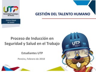 Sistema Integral
de Gestión
Proceso de Inducción en
Seguridad y Salud en el Trabajo
Estudiantes UTP
GESTIÓN DEL TALENTO HUMANO
Pereira, Febrero de 2018
 
