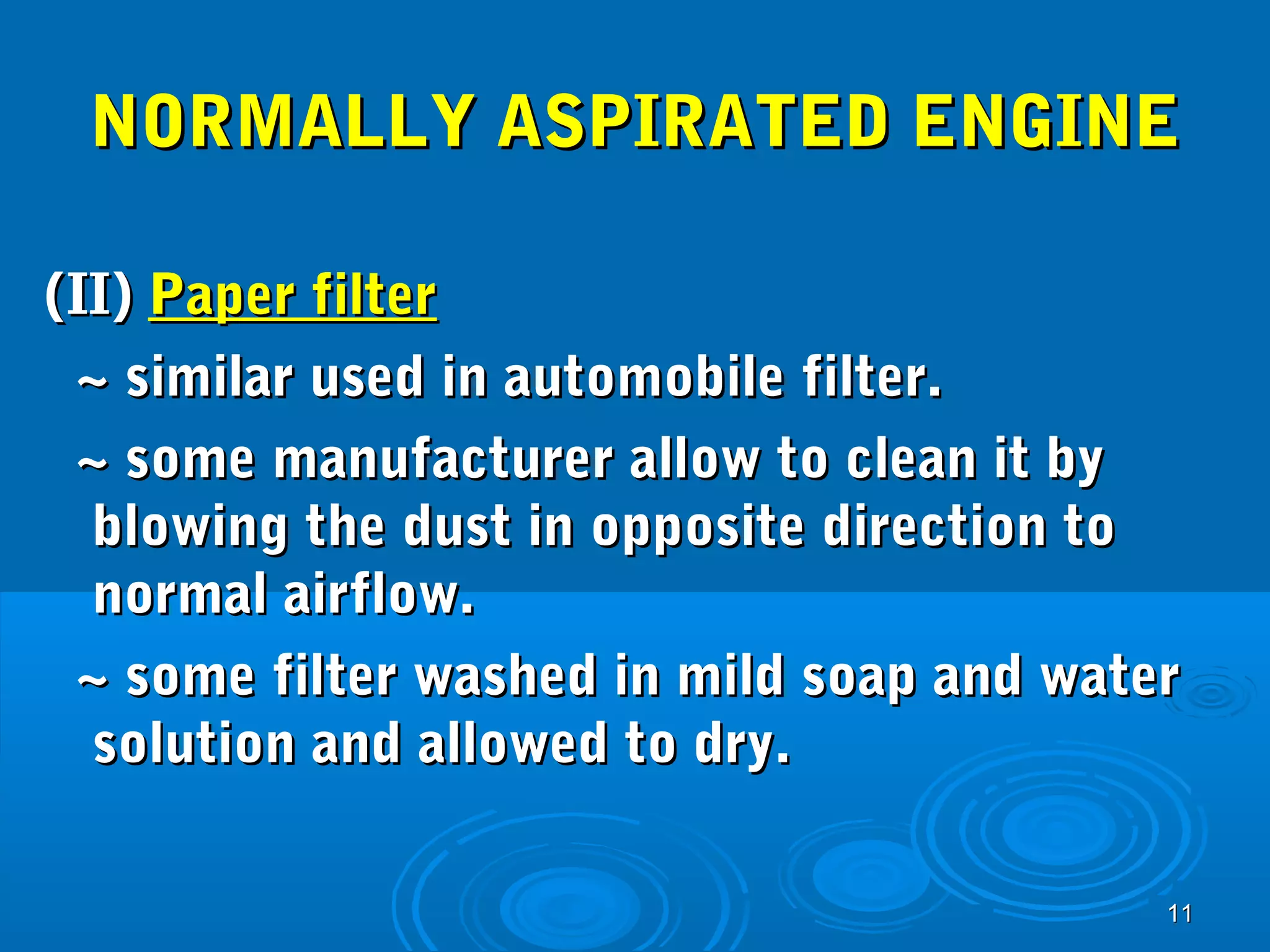 NNOORRMMAALLLLYY AASSPPIIRRAATTEEDD EENNGGIINNEE 
((IIII)) PPaappeerr ffiilltteerr 
~~ ssiimmiillaarr uusseedd iinn aauuttoommoobbiillee ffiilltteerr.. 
~~ ssoommee mmaannuuffaaccttuurreerr aallllooww ttoo cclleeaann iitt bbyy 
bblloowwiinngg tthhee dduusstt iinn ooppppoossiittee ddiirreeccttiioonn ttoo 
nnoorrmmaall aaiirrffllooww.. 
~~ ssoommee ffiilltteerr wwaasshheedd iinn mmiilldd ssooaapp aanndd wwaatteerr 
ssoolluuttiioonn aanndd aalllloowweedd ttoo ddrryy.. 
1111 
 