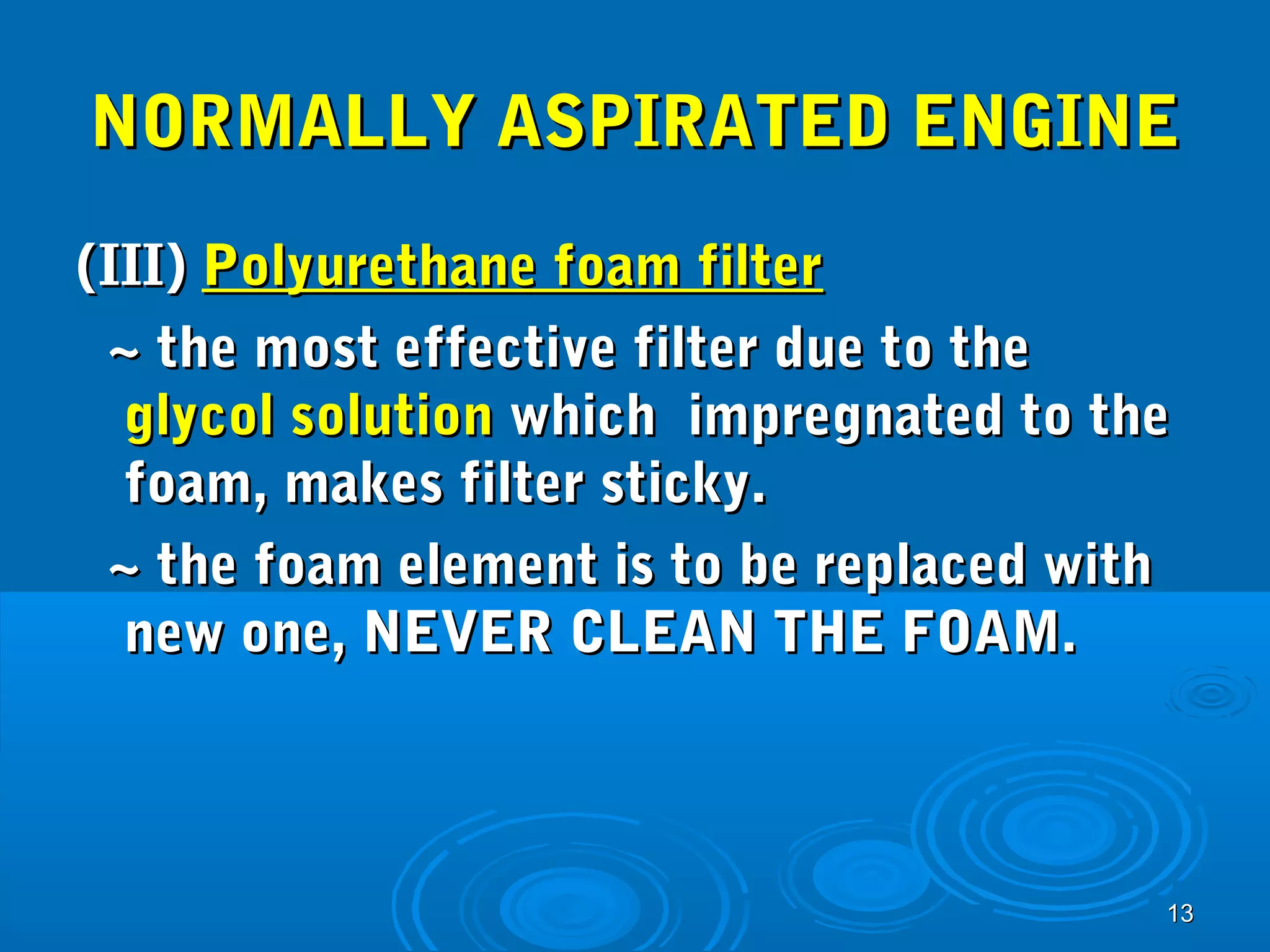 NNOORRMMAALLLLYY AASSPPIIRRAATTEEDD EENNGGIINNEE 
((IIIIII)) PPoollyyuurreetthhaannee ffooaamm ffiilltteerr 
~~ tthhee mmoosstt eeffffeeccttiivvee ffiilltteerr dduuee ttoo tthhee 
ggllyyccooll ssoolluuttiioonn wwhhiicchh iimmpprreeggnnaatteedd ttoo tthhee 
ffooaamm,, mmaakkeess ffiilltteerr ssttiicckkyy.. 
~~ tthhee ffooaamm eelleemmeenntt iiss ttoo bbee rreeppllaacceedd wwiitthh 
nneeww oonnee,, NNEEVVEERR CCLLEEAANN TTHHEE FFOOAAMM.. 
1133 
 