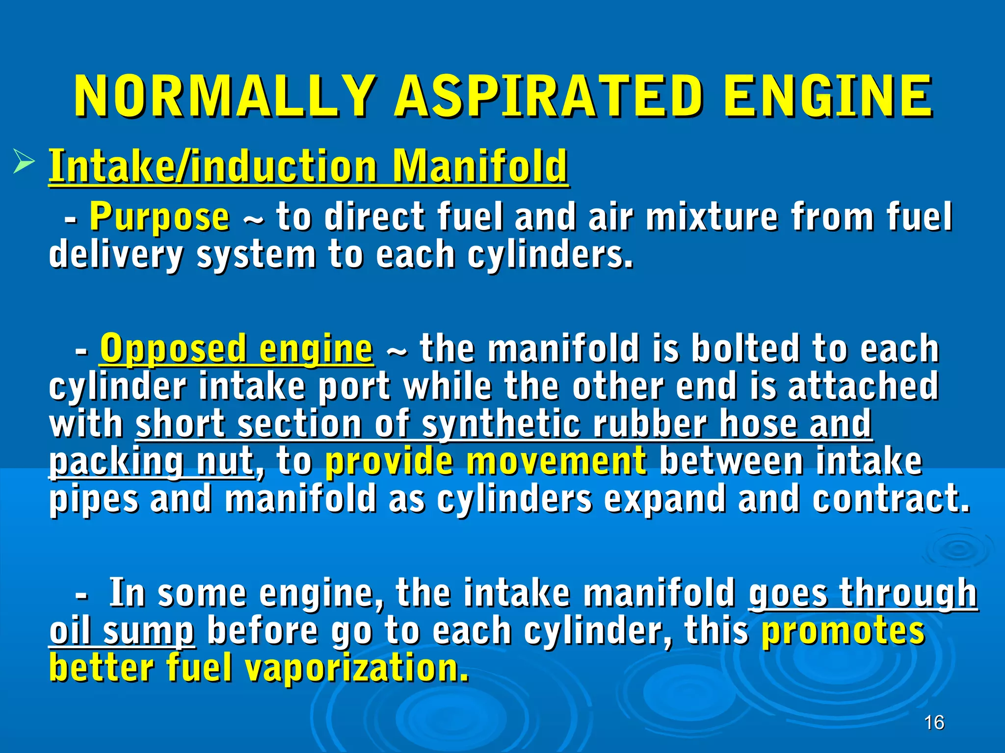 NNOORRMMAALLLLYY AASSPPIIRRAATTEEDD EENNGGIINNEE 
1166 
 IInnttaakkee//iinndduuccttiioonn MMaanniiffoolldd 
-- PPuurrppoossee ~~ ttoo ddiirreecctt ffuueell aanndd aaiirr mmiixxttuurree ffrroomm ffuueell 
ddeelliivveerryy ssyysstteemm ttoo eeaacchh ccyylliinnddeerrss.. 
-- OOppppoosseedd eennggiinnee ~~ tthhee mmaanniiffoolldd iiss bboolltteedd ttoo eeaacchh 
ccyylliinnddeerr iinnttaakkee ppoorrtt wwhhiillee tthhee ootthheerr eenndd iiss aattttaacchheedd 
wwiitthh sshhoorrtt sseeccttiioonn ooff ssyynntthheettiicc rruubbbbeerr hhoossee aanndd 
ppaacckkiinngg nnuutt,, ttoo pprroovviiddee mmoovveemmeenntt bbeettwweeeenn iinnttaakkee 
ppiippeess aanndd mmaanniiffoolldd aass ccyylliinnddeerrss eexxppaanndd aanndd ccoonnttrraacctt.. 
-- IInn ssoommee eennggiinnee,, tthhee iinnttaakkee mmaanniiffoolldd ggooeess tthhrroouugghh 
ooiill ssuummpp bbeeffoorree ggoo ttoo eeaacchh ccyylliinnddeerr,, tthhiiss pprroommootteess 
bbeetttteerr ffuueell vvaappoorriizzaattiioonn.. 
 